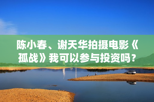 陈小春、谢天华拍摄电影《孤战》我可以参与投资吗？(陈小春谢天华林晓峰钱嘉乐)