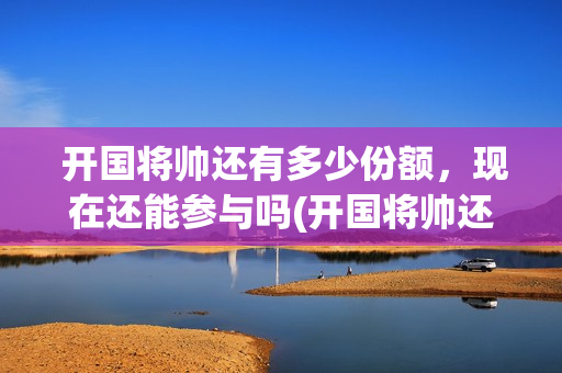  开国将帅还有多少份额，现在还能参与吗(开国将帅还有多少人健在)