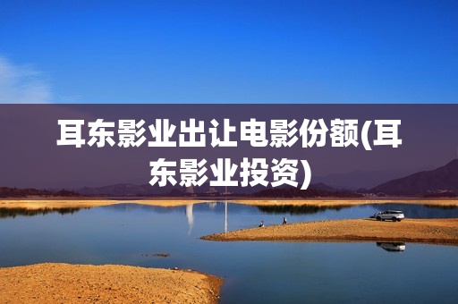 耳东影业出让电影份额(耳东影业投资)
