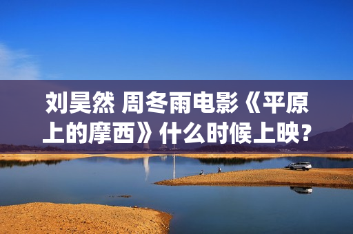 刘昊然 周冬雨电影《平原上的摩西》什么时候上映？个人怎么参与投资？(刘昊然周冬雨是情侣吗)