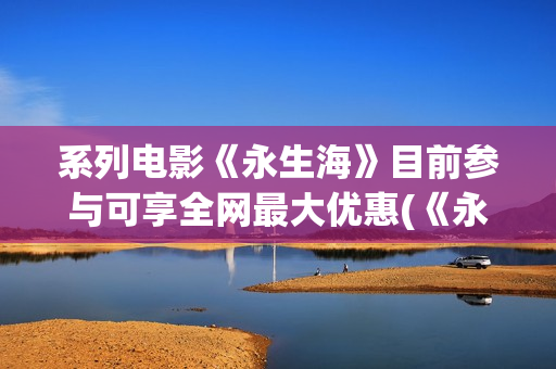 系列电影《永生海》目前参与可享全网最大优惠(《永生》百度百科)
