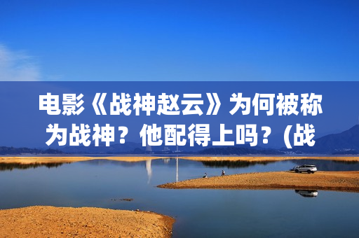电影《战神赵云》为何被称为战神？他配得上吗？(战神赵云演员表)
