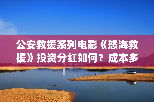 公安救援系列电影《怒海救援》投资分红如何？成本多少？ (公安救灾)