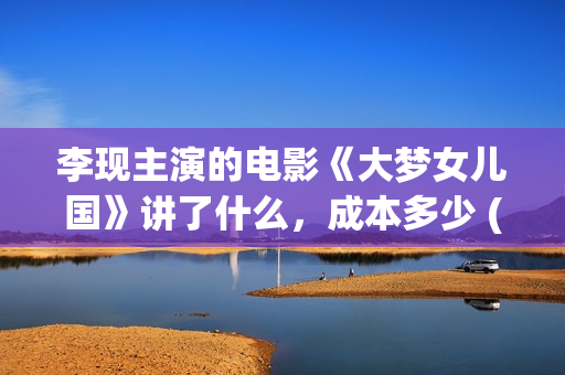 李现主演的电影《大梦女儿国》讲了什么，成本多少 (李现主演的电影作品)