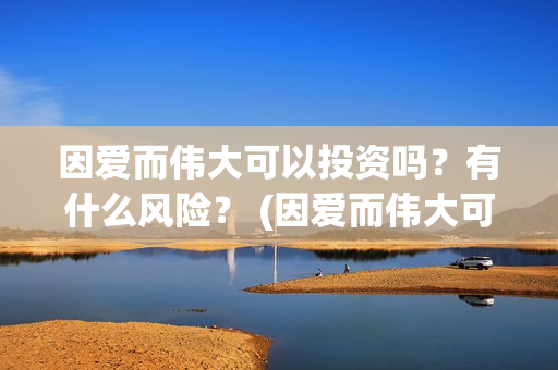 因爱而伟大可以投资吗？有什么风险？ (因爱而伟大可以做什么)