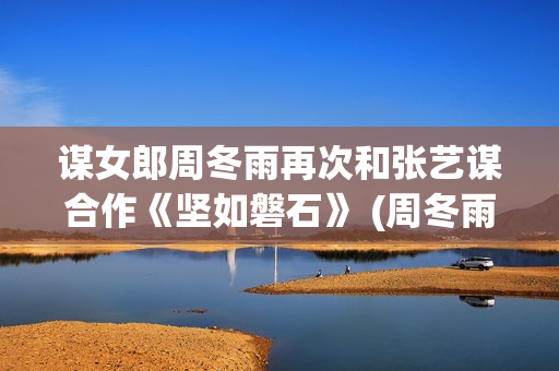 谋女郎周冬雨再次和张艺谋合作《坚如磐石》 (周冬雨女神)