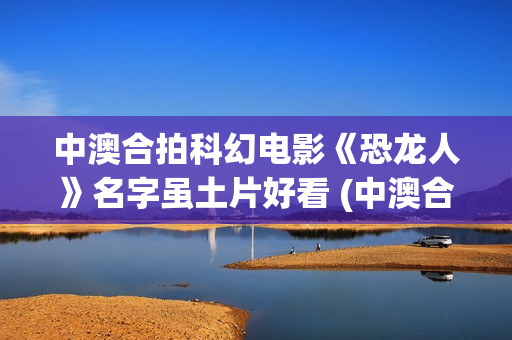 中澳合拍科幻电影《恐龙人》名字虽土片好看 (中澳合拍电视剧)