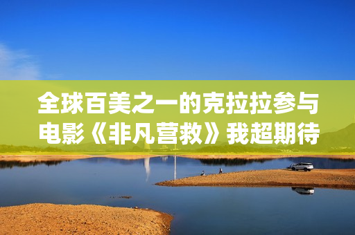 全球百美之一的克拉拉参与电影《非凡营救》我超期待(全球百美榜)