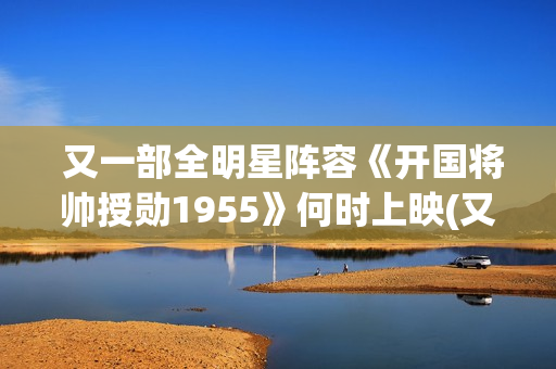  又一部全明星阵容《开国将帅授勋1955》何时上映(又一部全明星电视剧)