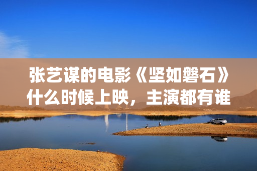 张艺谋的电影《坚如磐石》什么时候上映，主演都有谁！(张艺谋的电影作品)