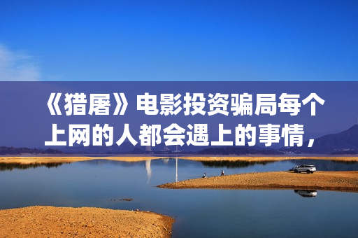 《猎屠》电影投资骗局每个上网的人都会遇上的事情，你一定也中招了(猎屠电影演员表)