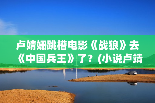 卢婧姗跳槽电影《战狼》去《中国兵王》了？(小说卢靖姗)