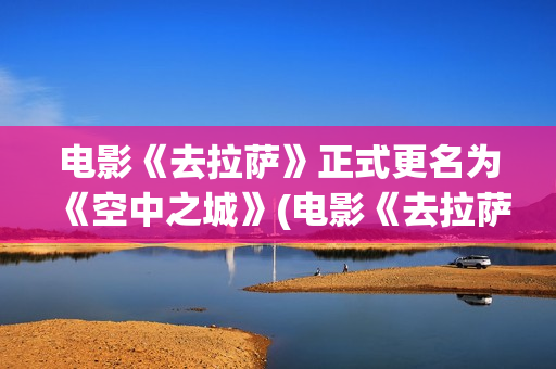 电影《去拉萨》正式更名为《空中之城》(电影《去拉萨》免费观看)