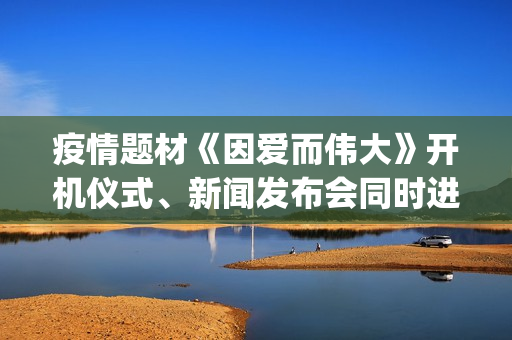 疫情题材《因爱而伟大》开机仪式、新闻发布会同时进行(疫情题材电影《因爱而伟大》)