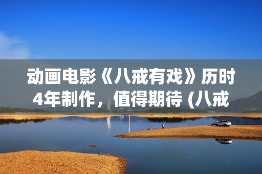 动画电影《八戒有戏》历时4年制作，值得期待 (八戒八戒是什么动画片)