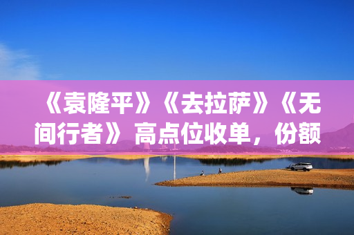 《袁隆平》《去拉萨》《无间行者》 高点位收单，份额有限(袁隆平介绍的视频)