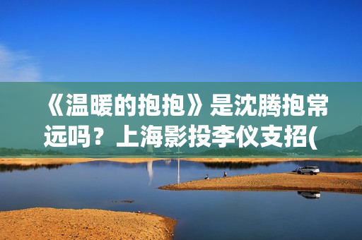 《温暖的抱抱》是沈腾抱常远吗？上海影投李仪支招(温暖的抱抱电影完整版免费观看)