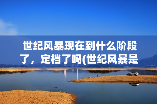  世纪风暴现在到什么阶段了，定档了吗(世纪风暴是哪个影视公司)