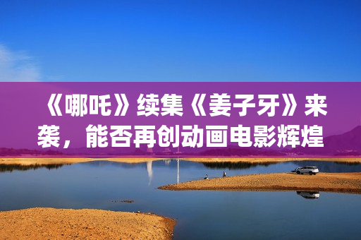 《哪吒》续集《姜子牙》来袭，能否再创动画电影辉煌？个人多少起投？ (哪吒有没有续集)