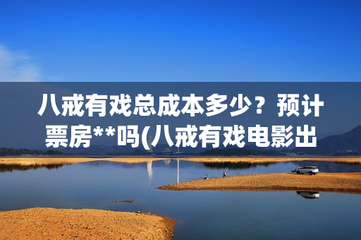 八戒有戏总成本多少？预计票房**吗(八戒有戏电影出品方)