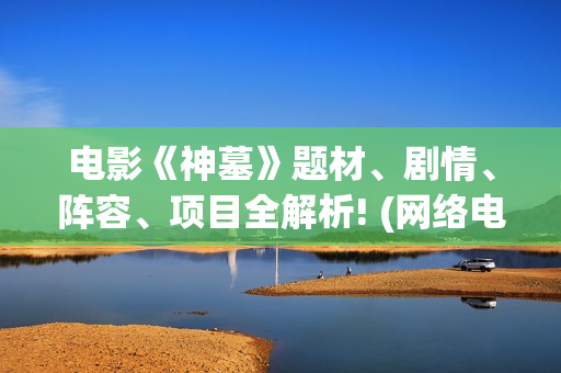 电影《神墓》题材、剧情、阵容、项目全解析! (网络电影神墓)