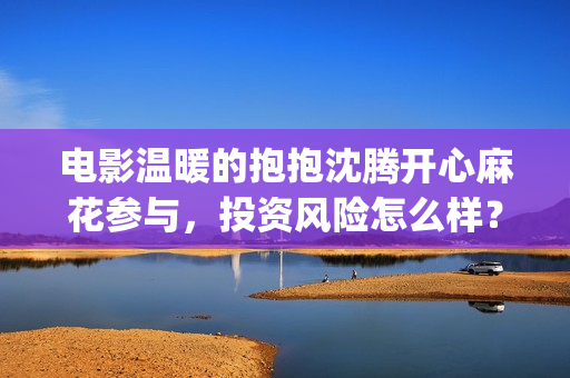 电影温暖的抱抱沈腾开心麻花参与，投资风险怎么样？ (李沁电影温暖的抱抱)