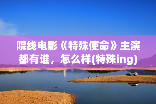 院线电影《特殊使命》主演都有谁，怎么样(特殊ing)