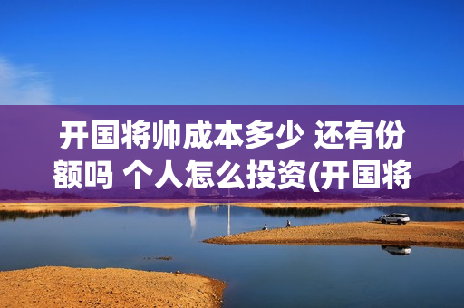 开国将帅成本多少 还有份额吗 个人怎么投资(开国将帅有投资价值吗)