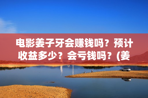 电影姜子牙会赚钱吗？预计收益多少？会亏钱吗？(姜子牙电影当年的真相是什么)
