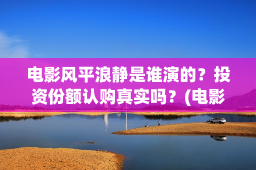 电影风平浪静是谁演的？投资份额认购真实吗？(电影风平浪静背后的故事)