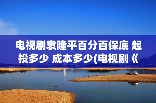 电视剧袁隆平百分百保底 起投多少 成本多少(电视剧《袁隆平》演员表)