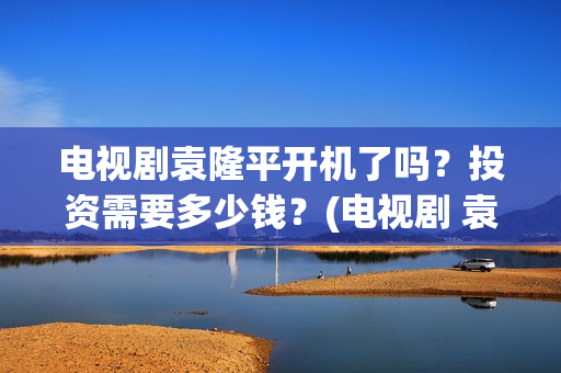 电视剧袁隆平开机了吗？投资需要多少钱？(电视剧 袁隆平)