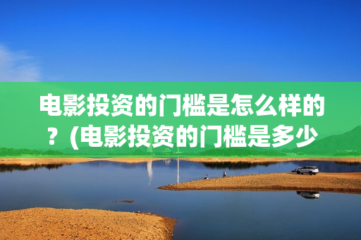 电影投资的门槛是怎么样的？(电影投资的门槛是多少)