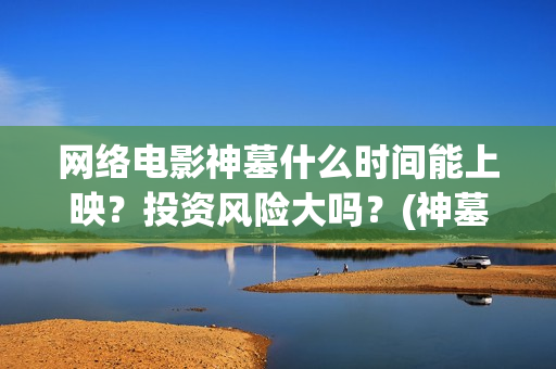 网络电影神墓什么时间能上映？投资风险大吗？(神墓电影片段)