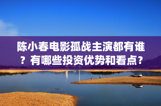 陈小春电影孤战主演都有谁？有哪些投资优势和看点？(陈小春电影孤战在线观看)