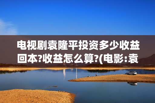 电视剧袁隆平投资多少收益回本?收益怎么算?(电影:袁隆平)