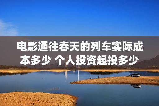 电影通往春天的列车实际成本多少 个人投资起投多少(通往春天的幸福演员表)