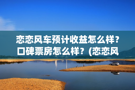 恋恋风车预计收益怎么样？口碑票房怎么样？(恋恋风车何时上映)