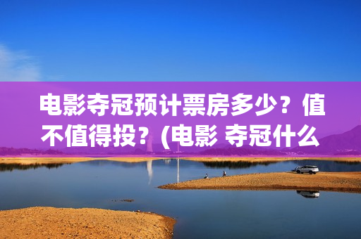 电影夺冠预计票房多少？值不值得投？(电影 夺冠什么时候下线)