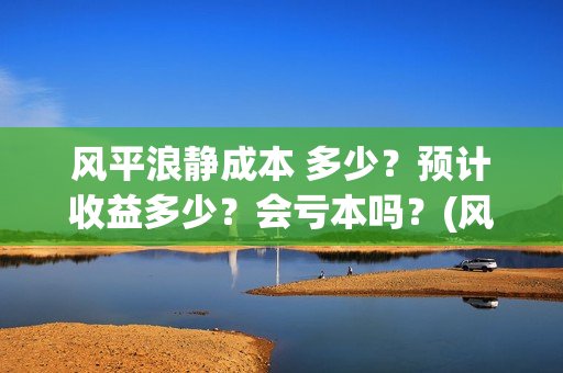 风平浪静成本 多少？预计收益多少？会亏本吗？(风平浪静成本多少)