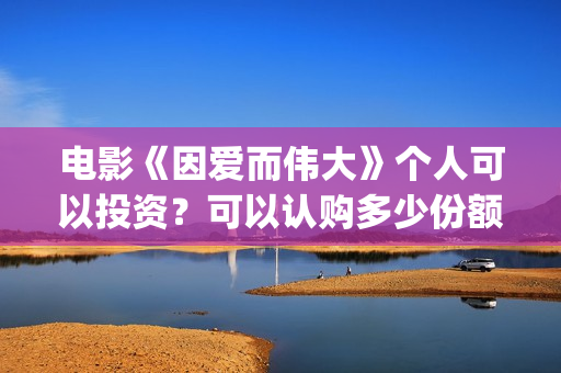 电影《因爱而伟大》个人可以投资？可以认购多少份额？(因爱而伟大电影最新消息2021)