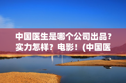中国医生是哪个公司出品？实力怎样？电影！(中国医生叫什么名字)