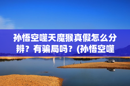 孙悟空噬天魔猴真假怎么分辨？有骗局吗？(孙悟空噬天魔猴正版观看)