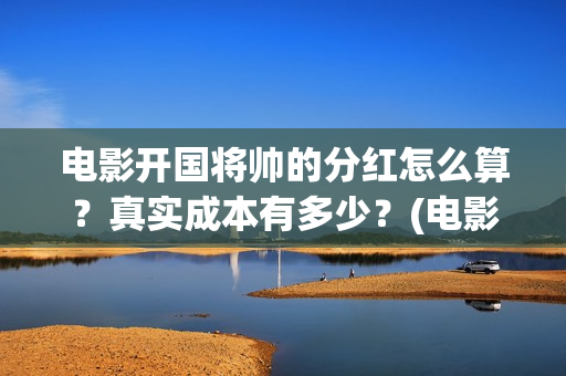 电影开国将帅的分红怎么算？真实成本有多少？(电影开国将帅的演员表)