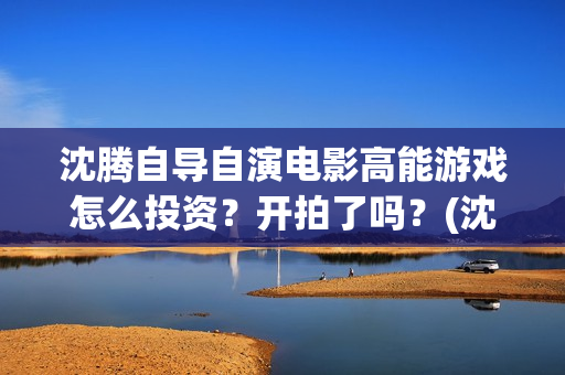 沈腾自导自演电影高能游戏怎么投资？开拍了吗？(沈腾自编自导自演)