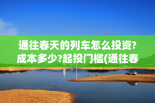 通往春天的列车怎么投资?成本多少?起投门槛(通往春天的列车演员表)