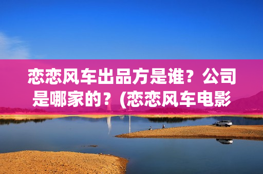 恋恋风车出品方是谁？公司是哪家的？(恋恋风车电影投资方)