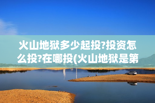 火山地狱多少起投?投资怎么投?在哪投(火山地狱是第几层)