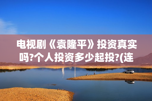 电视剧《袁隆平》投资真实吗?个人投资多少起投?(连续剧袁隆平)