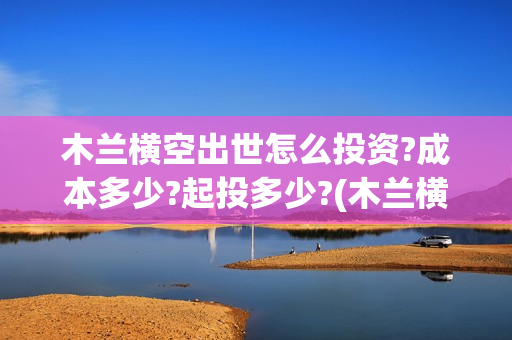 木兰横空出世怎么投资?成本多少?起投多少?(木兰横空出世成本)